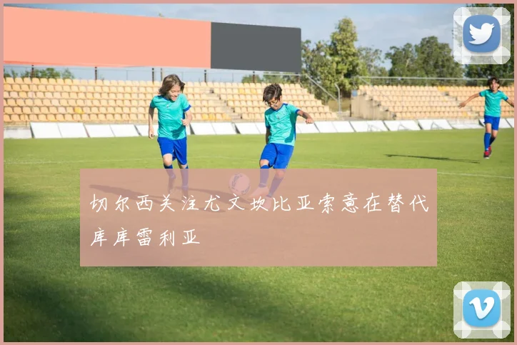 切尔西关注尤文坎比亚索意在替代库库雷利亚