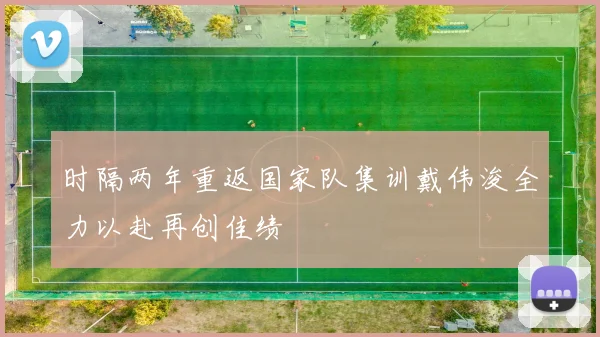 时隔两年重返国家队集训戴伟浚全力以赴再创佳绩