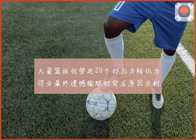 火箭篮板优势近20个却无力转化为得分最终遗憾输球的背后原因分析