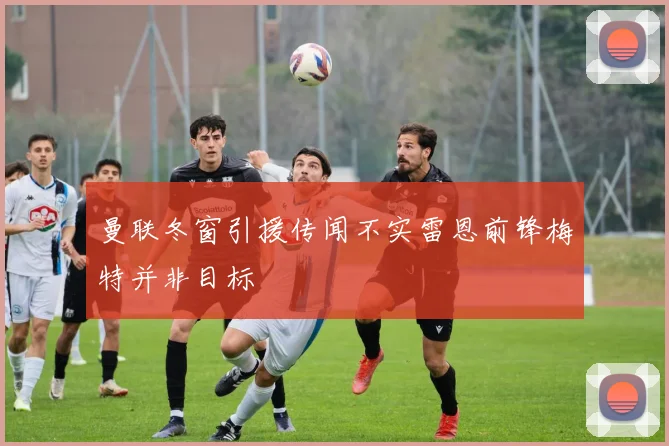 曼联冬窗引援传闻不实雷恩前锋梅特并非目标