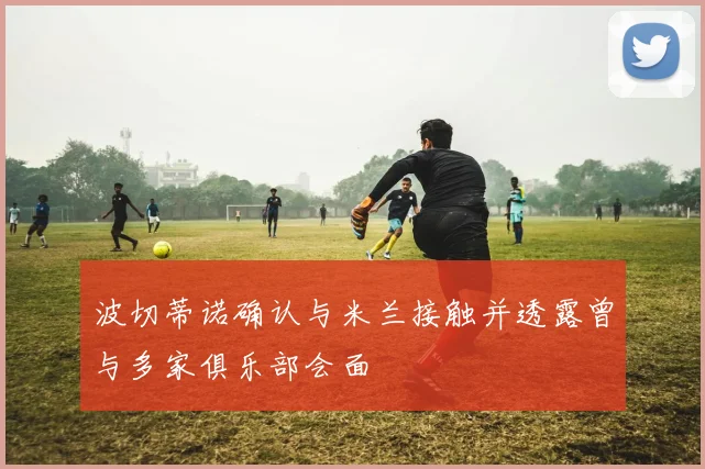 波切蒂诺确认与米兰接触并透露曾与多家俱乐部会面
