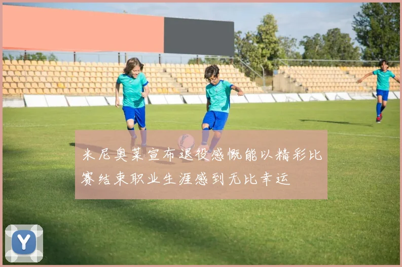 米尼奥莱宣布退役感慨能以精彩比赛结束职业生涯感到无比幸运