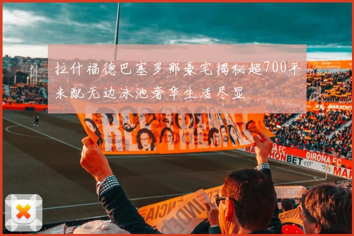 拉什福德巴塞罗那豪宅揭秘超700平米配无边泳池奢华生活尽显