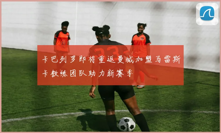 卡巴列罗即将重返曼城加盟马雷斯卡教练团队助力新赛季