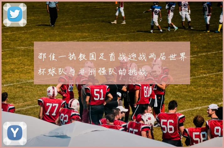 邵佳一执教国足首战迎战两届世界杯球队与非洲强队的挑战