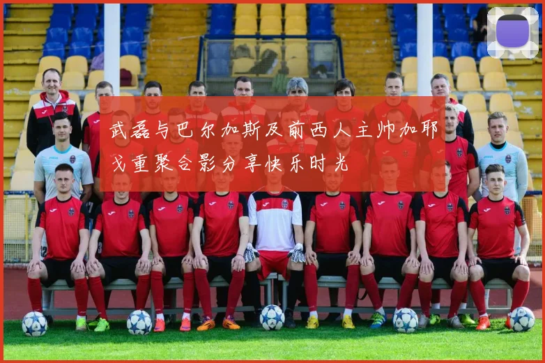 武磊与巴尔加斯及前西人主帅加耶戈重聚合影分享快乐时光