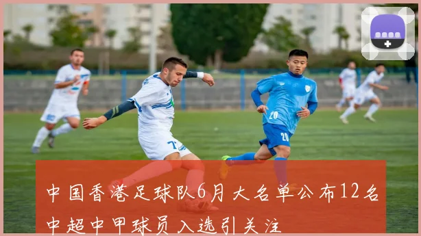 中国香港足球队6月大名单公布12名中超中甲球员入选引关注