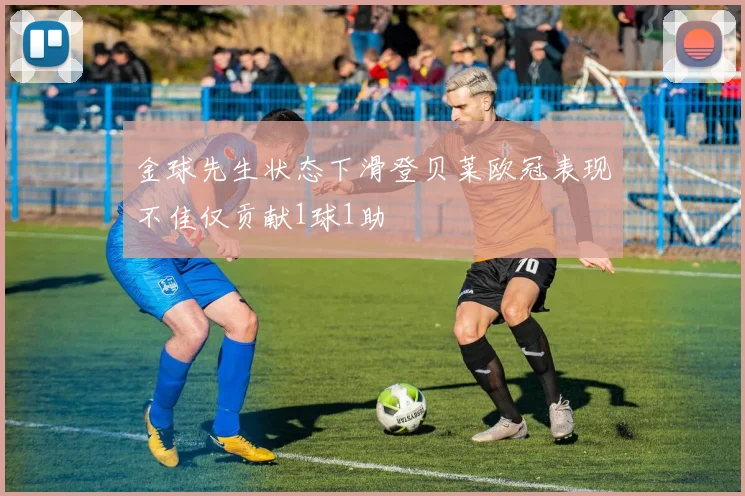 金球先生状态下滑登贝莱欧冠表现不佳仅贡献1球1助