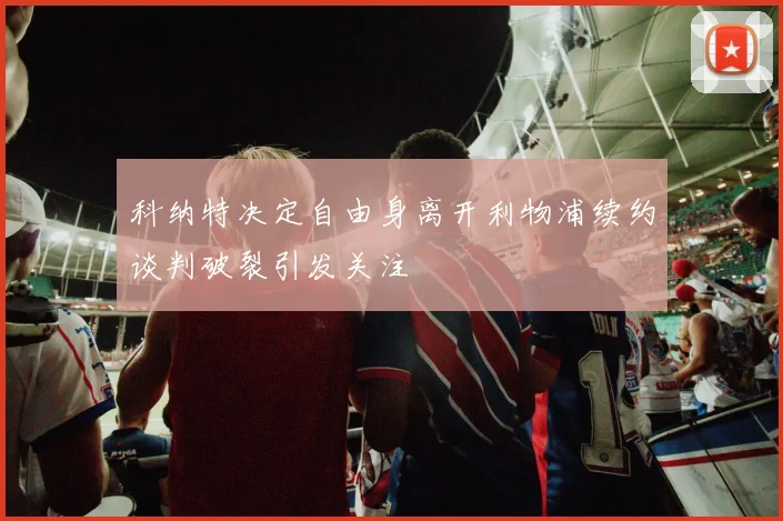 科纳特决定自由身离开利物浦续约谈判破裂引发关注