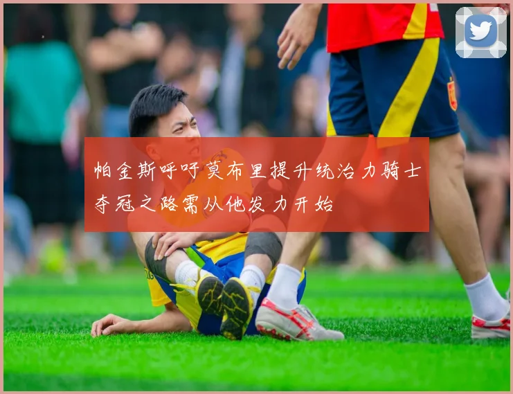 帕金斯呼吁莫布里提升统治力骑士夺冠之路需从他发力开始