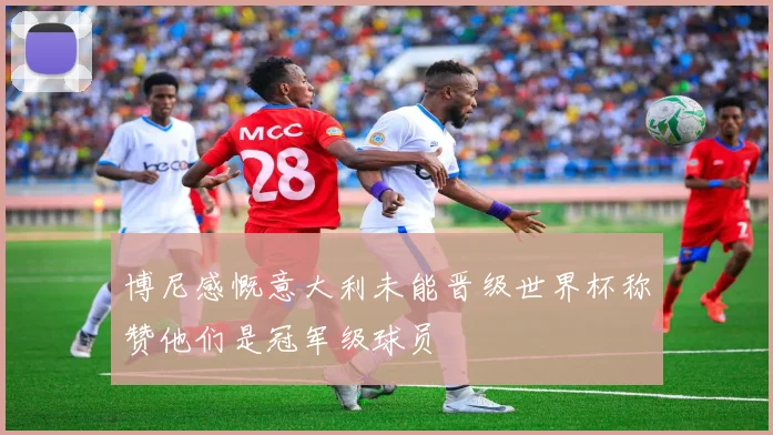 博尼感慨意大利未能晋级世界杯称赞他们是冠军级球员
