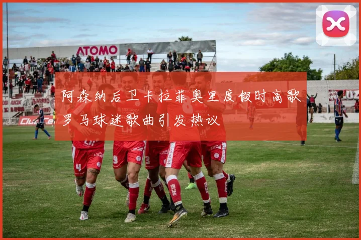 阿森纳后卫卡拉菲奥里度假时高歌罗马球迷歌曲引发热议