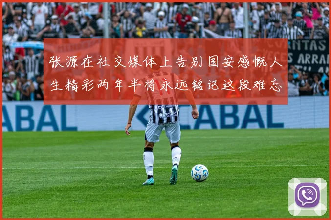 张源在社交媒体上告别国安感慨人生精彩两年半将永远铭记这段难忘故事